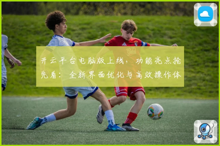 开云平台电脑版上线，功能亮点抢先看：全新界面优化与高效操作体验