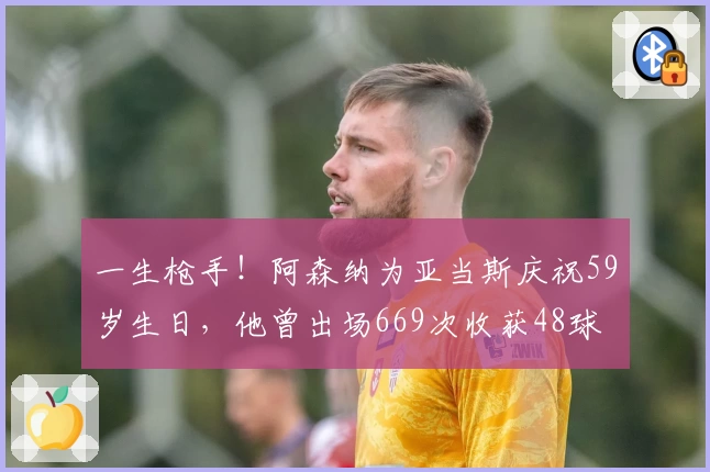 一生枪手！阿森纳为亚当斯庆祝59岁生日，他曾出场669次收获48球