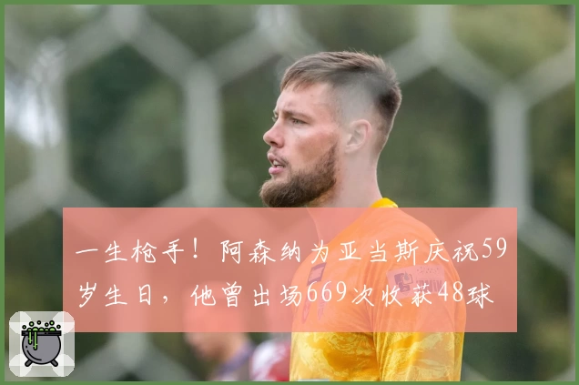 一生枪手！阿森纳为亚当斯庆祝59岁生日，他曾出场669次收获48球
