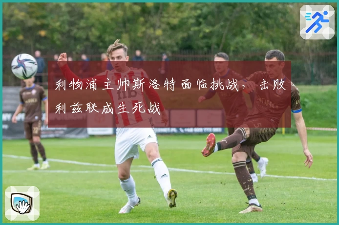 利物浦主帅斯洛特面临挑战，击败利兹联成生死战