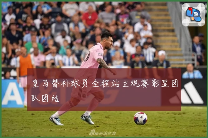 皇马替补球员全程站立观赛彰显团队团结