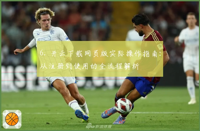 6. 开云下载网页版实际操作指南：从注册到使用的全流程解析