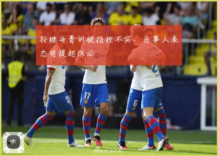 孙继海青训被指控不实,当事人表态将提起诉讼