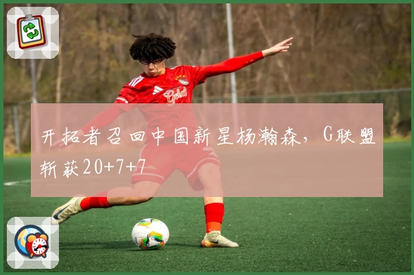 开拓者召回中国新星杨瀚森，G联盟斩获20+7+7