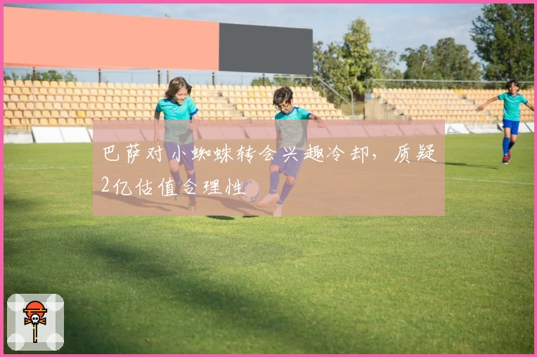 巴萨对小蜘蛛转会兴趣冷却，质疑2亿估值合理性