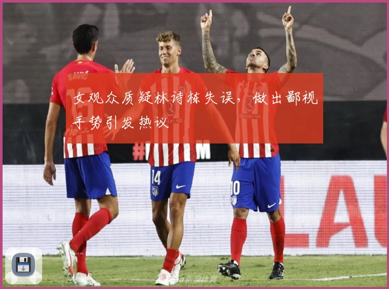 女观众质疑林诗栋失误，做出鄙视手势引发热议