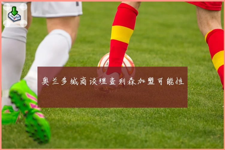 奥兰多城商谈理查利森加盟可能性