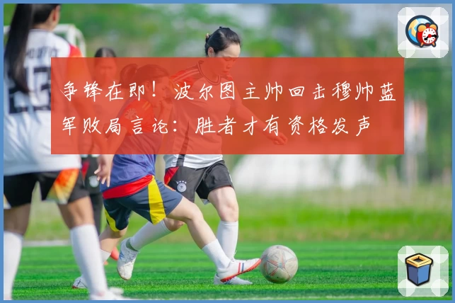 争锋在即！波尔图主帅回击穆帅蓝军败局言论：胜者才有资格发声