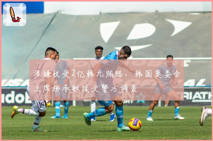 涉嫌收受2亿韩元贿赂，韩国奥委会主席柳承敏接受警方调查