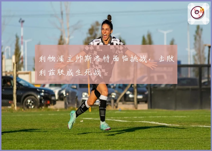 利物浦主帅斯洛特面临挑战，击败利兹联成生死战
